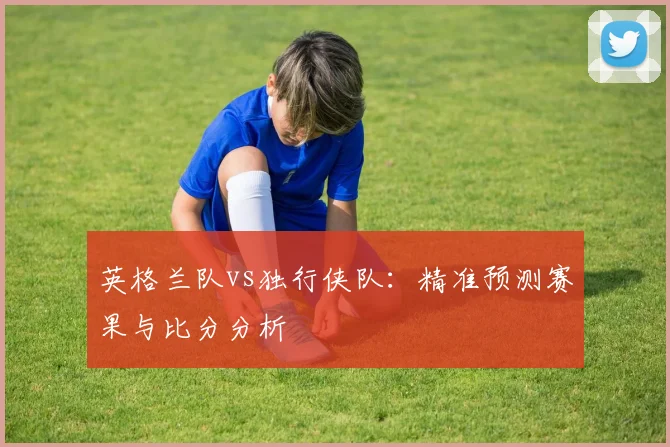 英格兰队vs独行侠队：精准预测赛果与比分分析
