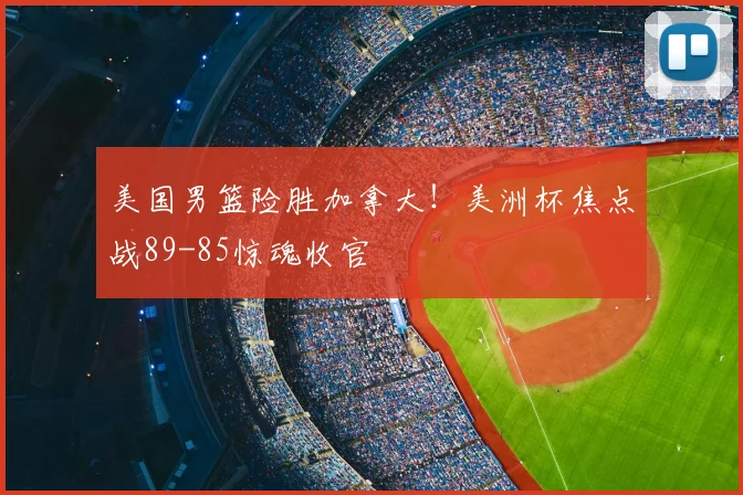 美国男篮险胜加拿大!美洲杯焦点战89-85惊魂收官