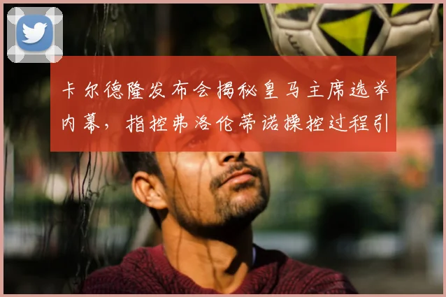卡尔德隆发布会揭秘皇马主席选举内幕，指控弗洛伦蒂诺操控过程引争议焦点分析