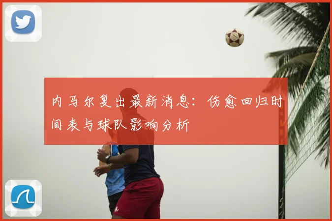 内马尔复出最新消息：伤愈回归时间表与球队影响分析