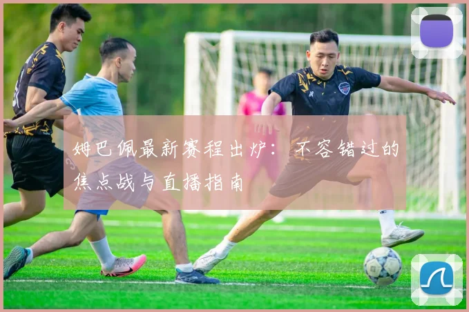 姆巴佩最新赛程出炉：不容错过的焦点战与直播指南