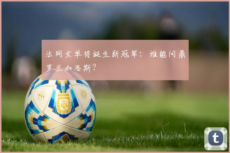 法网女单将诞生新冠军:谁能问鼎罗兰加洛斯?