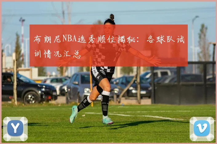 布朗尼NBA选秀顺位揭秘：各球队试训情况汇总