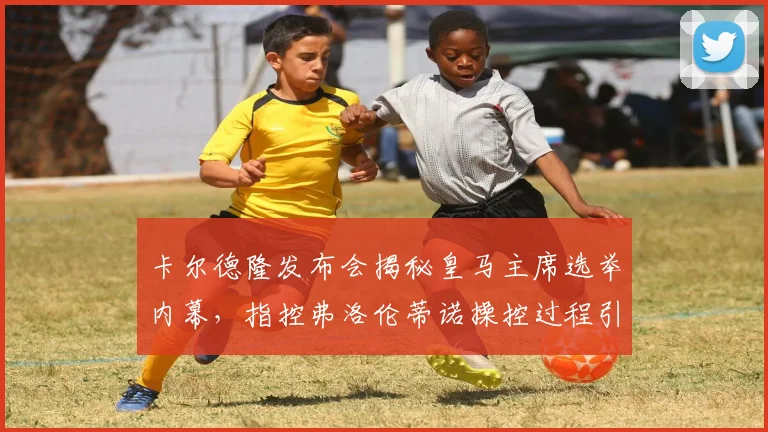 卡尔德隆发布会揭秘皇马主席选举内幕，指控弗洛伦蒂诺操控过程引争议焦点分析