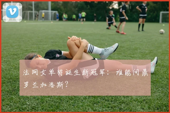 法网女单将诞生新冠军:谁能问鼎罗兰加洛斯?