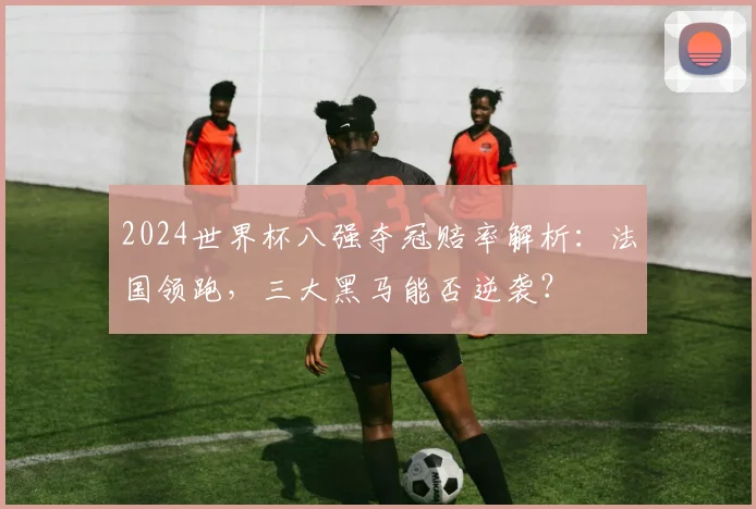 2024世界杯八强夺冠赔率解析：法国领跑，三大黑马能否逆袭？